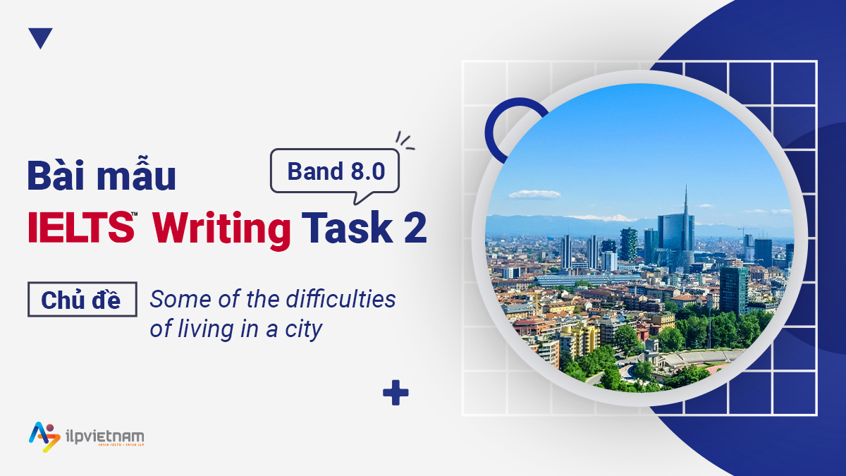 BÀI MẪU IELTS WRITING 7.0+ CHỦ ĐỀ “SOME OF THE DIFFICULTIES OF LIVING IN A CITY”