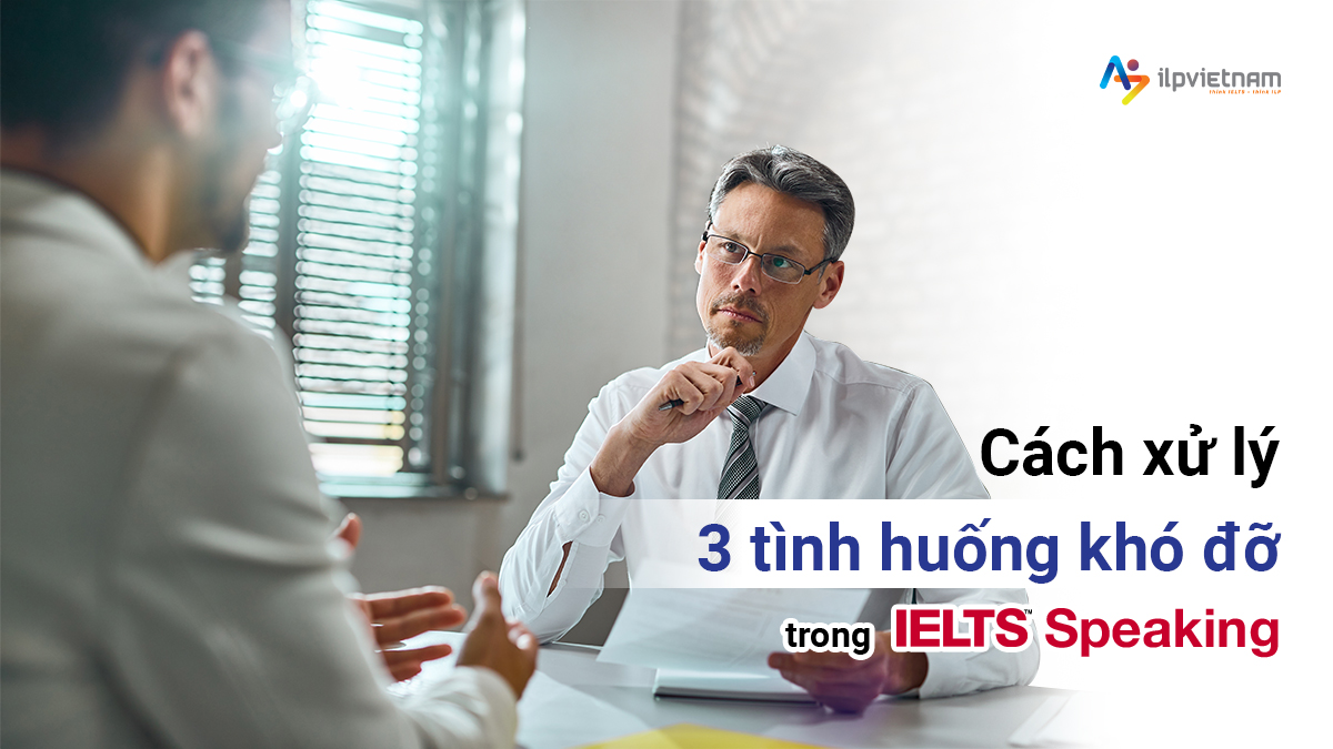 CÁCH XỬ LÝ 3 TÌNH HUỐNG “KHÓ ĐỠ” TRONG IELTS SPEAKING