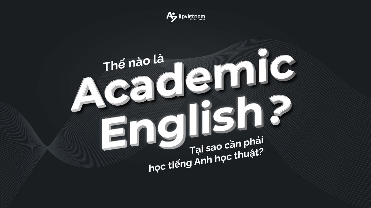 THẾ NÀO LÀ ACADEMIC ENGLISH? TẠI SAO CẦN PHẢI HỌC TIẾNG ANH HỌC THUẬT?