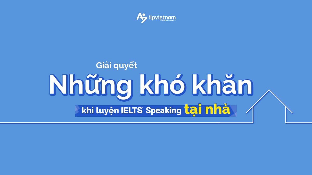 GIẢI QUYẾT NHỮNG KHÓ KHĂN KHI LUYỆN SPEAKING IELTS TẠI NHÀ