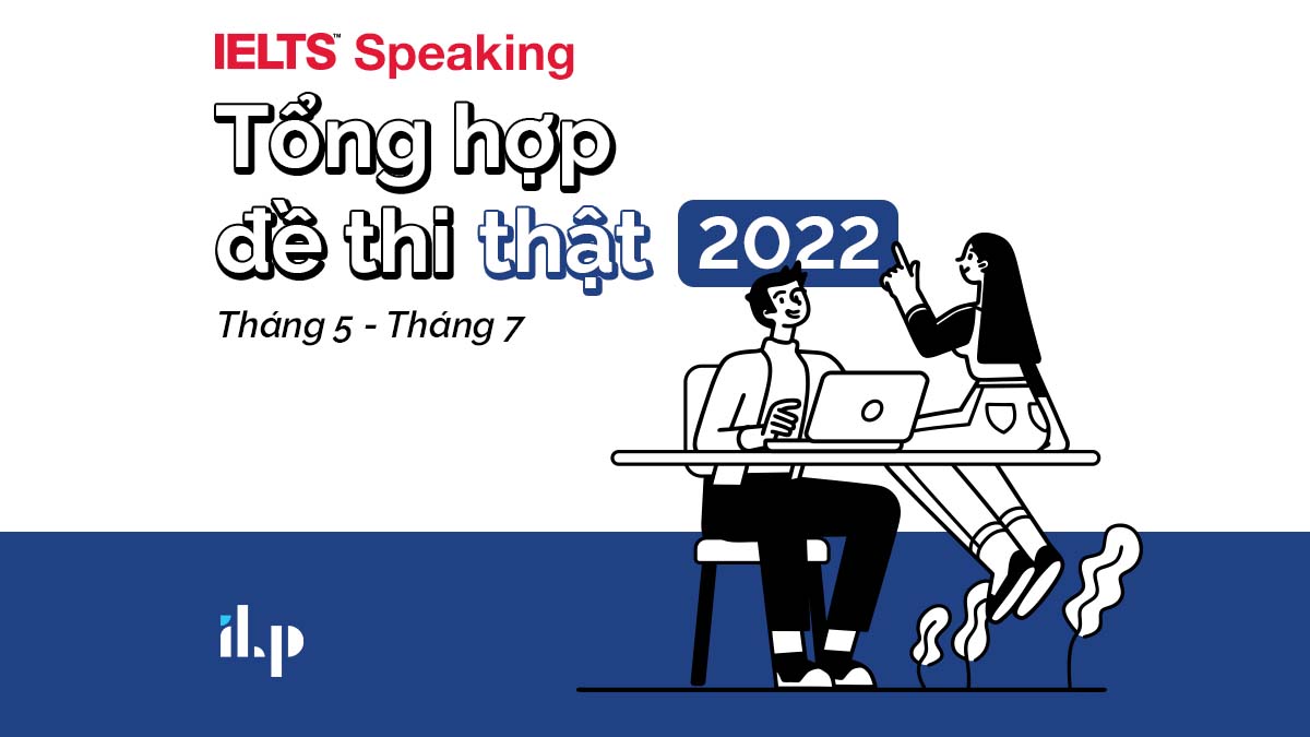 ĐỀ IELTS SPEAKING: TỔNG HỢP ĐỀ THI THẬT NĂM 2022 (THÁNG 5 – THÁNG 7)