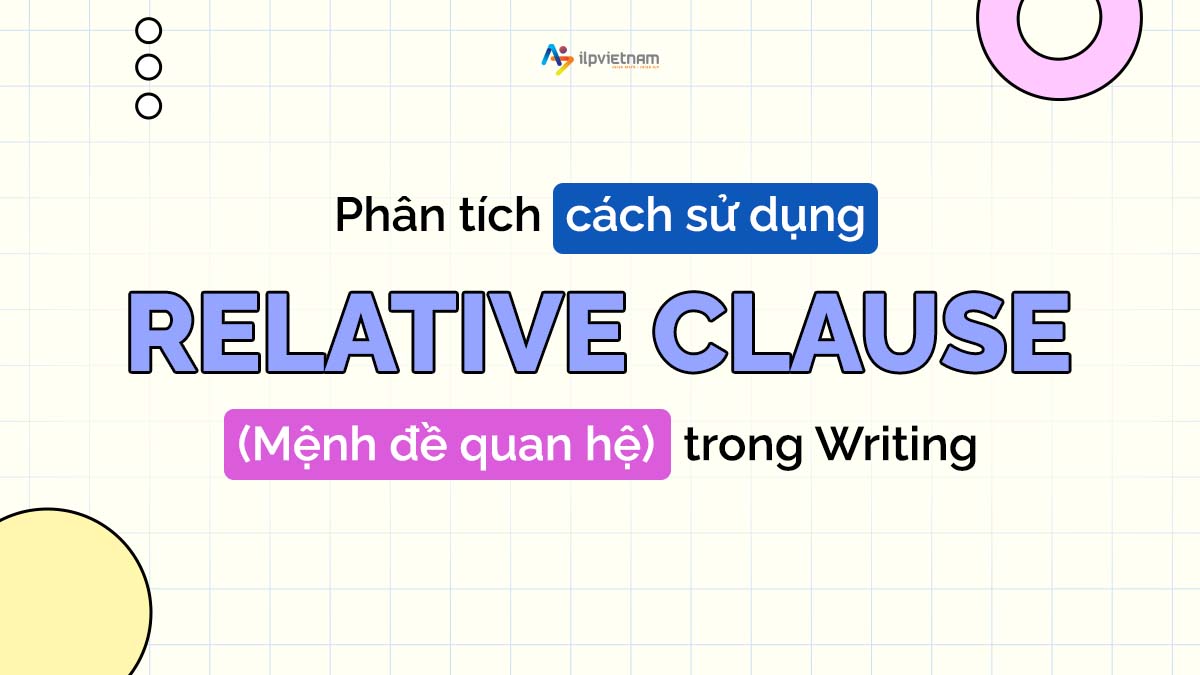 PHÂN TÍCH CÁCH SỬ DỤNG RELATIVE CLAUSE (MỆNH ĐỀ QUAN HỆ) TRONG WRITING