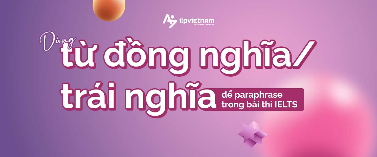 dùng từ đồng nghĩa trái nghĩa để dùng kỹ thuật paraphrase trong bài thi ielts