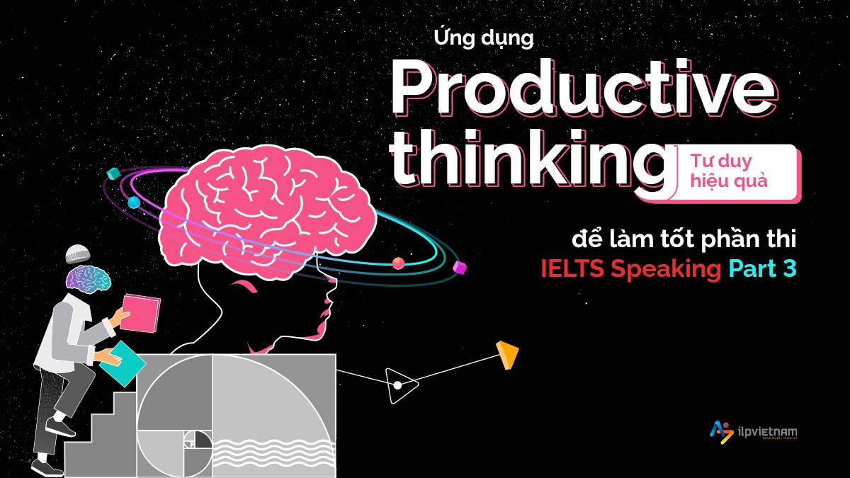 ỨNG DỤNG PRODUCTIVE THINKING (TƯ DUY HIỆU QUẢ) ĐỂ LÀM TỐT PHẦN THI IELTS SPEAKING PART 3